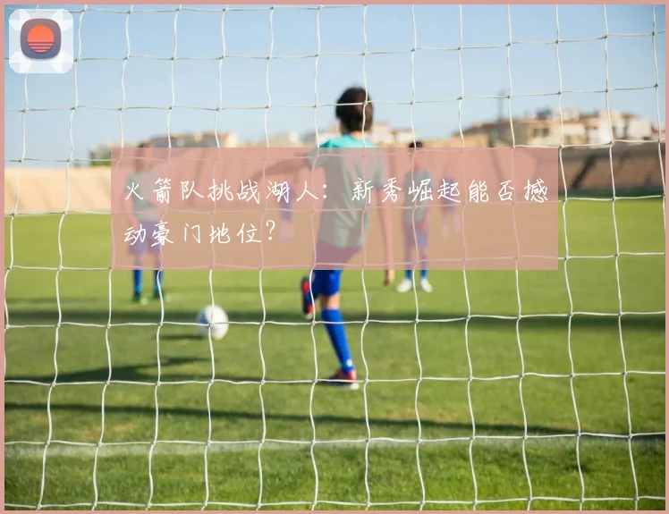 火箭队挑战湖人：新秀崛起能否撼动豪门地位？