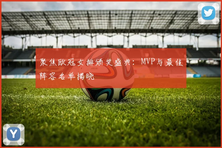 聚焦欧冠女排颁奖盛典：MVP与最佳阵容名单揭晓