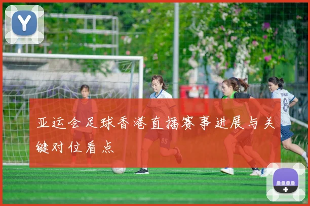 亚运会足球香港直播赛事进展与关键对位看点