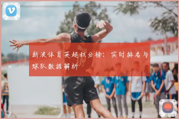 新浪体育英超积分榜：实时排名与球队数据解析