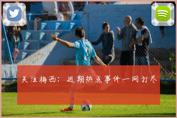 关注梅西：近期热点事件一网打尽