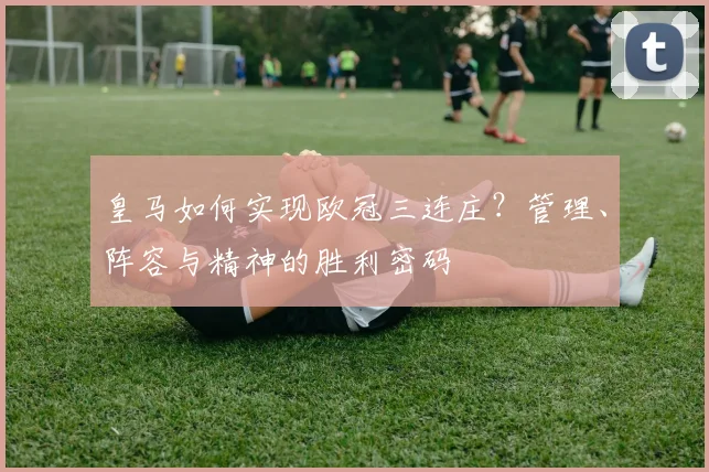 皇马如何实现欧冠三连庄?管理、阵容与精神的胜利密码