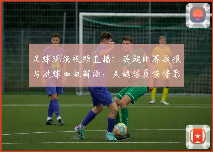 足球现场视频直播：英超比赛战报与进球回放解读，关键球员伤停影响与赛果看点