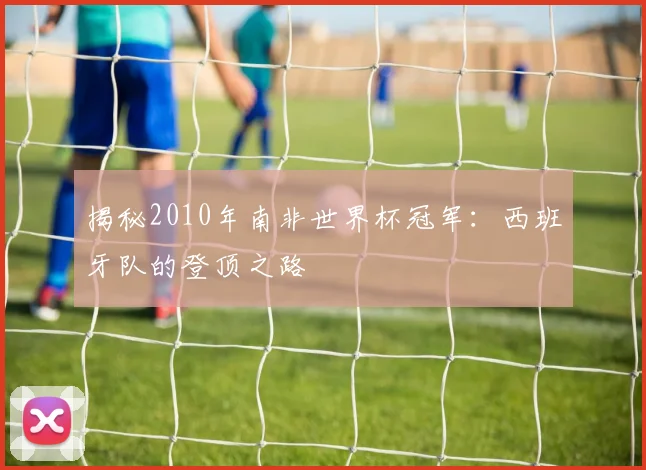 揭秘2010年南非世界杯冠军：西班牙队的登顶之路
