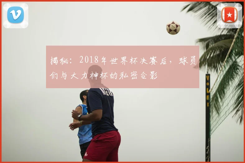 揭秘：2018年世界杯决赛后，球员们与大力神杯的私密合影