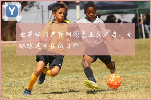 世界杯门票官网预售正式开启，全球球迷可在线订购