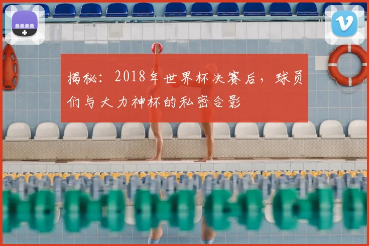 揭秘:2018年世界杯决赛后,球员们与大力神杯的私密合影
