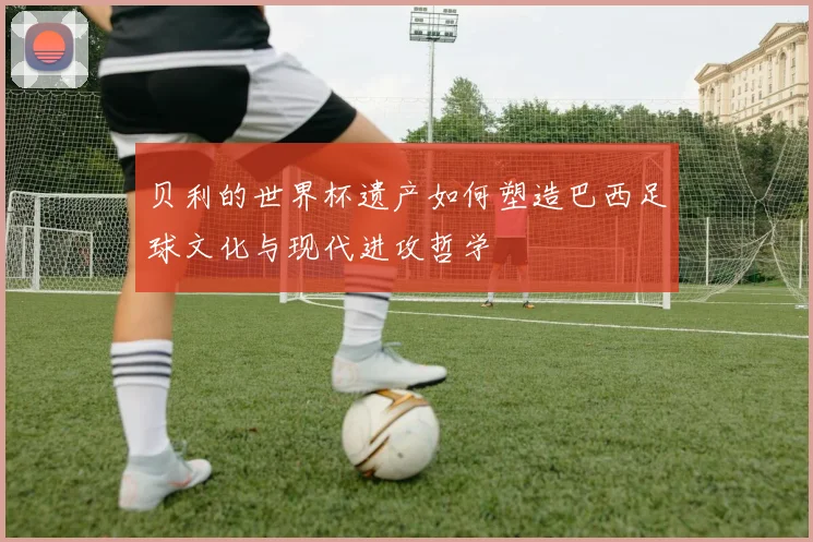 贝利的世界杯遗产如何塑造巴西足球文化与现代进攻哲学