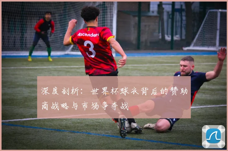 深度剖析：世界杯球衣背后的赞助商战略与市场争夺战